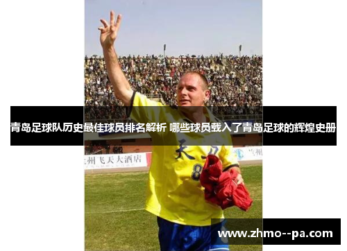 青岛足球队历史最佳球员排名解析 哪些球员载入了青岛足球的辉煌史册