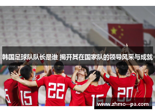韩国足球队队长是谁 揭开其在国家队的领导风采与成就